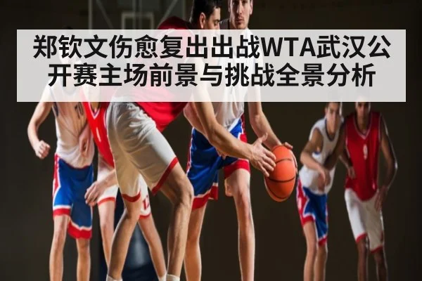 郑钦文伤愈复出出战WTA武汉公开赛主场前景与挑战全景分析