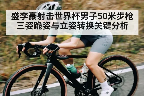 盛李豪射击世界杯男子50米步枪三姿跪姿与立姿转换关键分析