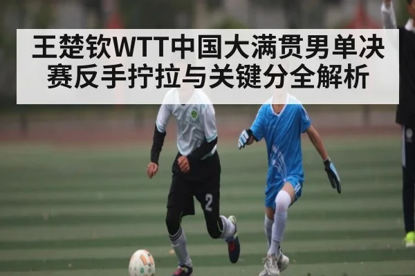 王楚钦WTT中国大满贯男单决赛反手拧拉与关键分全解析